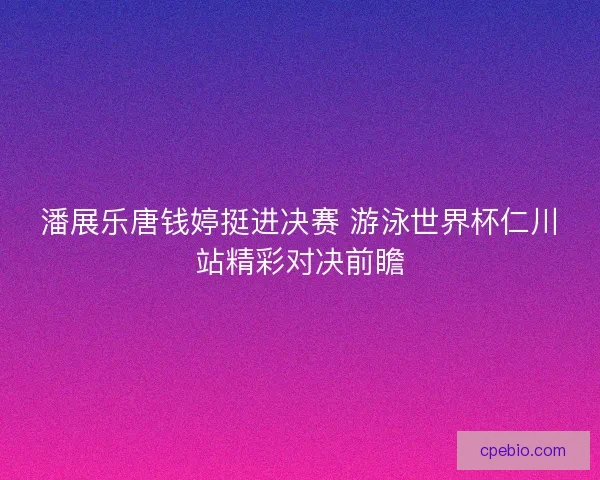 潘展乐唐钱婷挺进决赛 游泳世界杯仁川站精彩对决前瞻