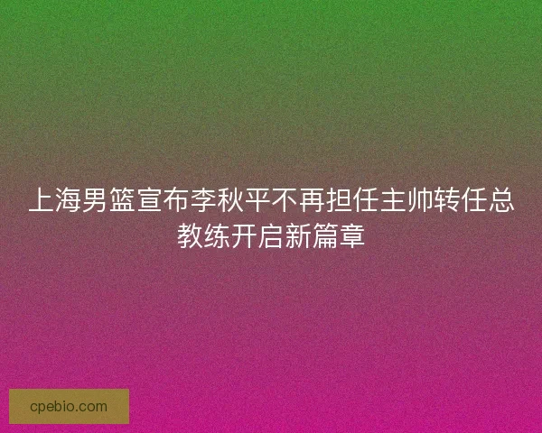 上海男篮宣布李秋平不再担任主帅转任总教练开启新篇章